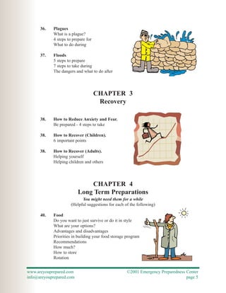 36.   Plagues
            What is a plague?
            4 steps to prepare for
            What to do during

      37.   Floods
            5 steps to prepare
            7 steps to take during
            The dangers and what to do after




                                     CHAPTER 3
                                      Recovery

      38.   How to Reduce Anxiety and Fear.
            Be prepared - 4 steps to take

      38.   How to Recover (Children).
            6 important points

      38.   How to Recover (Adults).
            Helping yourself
            Helping children and others




                              CHAPTER 4
                          Long Term Preparations
                            You might need them for a while
                      (Helpful suggestions for each of the following)

      40.   Food
            Do you want to just survive or do it in style
            What are your options?
            Advantages and disadvantages
            Priorities in building your food storage program
            Recommendations
            How much?
            How to store
            Rotation


www.areyouprepared.com                               ©2001 Emergency Preparedness Center
info@areyouprepared.com                                                           page 5
 
