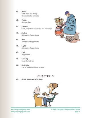 42.   Water
            Find, store and purify
            Recommended amounts

      42.   Clothes
            Storage plan

      42.   Finance
            Cash, important documents and insurances

      43.   Shelter
            Alternative Suggestions

      43.   Heat
            Alternative Suggestions

      43.   Light
            Alternative Suggestions

      43.   Fuel
            Suggestions

      43.   Cooking
            Easy alternatives

      44.   Sanitation
            List of necessary items to store




                                  CHAPTER 5
      45.   Other Important Web Sites




www.areyouprepared.com                            ©2001 Emergency Preparedness Center
info@areyouprepared.com                                                        page 6
 