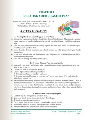 CHAPTER 1
                  CREATING YOUR DISASTER PLAN
     Where will you & your family be WHEN IT STRIKES!
             Work? School? Home? Traveling?
         Will you know What to do and where to go?


              4 STEPS TO SAFETY
      1. Finding Out What Could Happen in Your Area.
A.   Contact the organizations that are listed at the front of this booklet. They can give you the
     phone numbers to your local chapter who can tell you what disasters could happen in your
     area.
B.   Find out what your community’s warning signals are, what they sound like and what you
     should do when you hear them.
C.   Learn about the disaster plans at work, school, daycare and other places where your family
     spends time.
D.   If you have animals, find out about animal care. They may not be allowed in some places
     during and after a disaster.
E.   Find out how to help the elderly and disabled.

                            2. Create a Disaster Plan for your family.
A.   Meet with your family and discuss what types of disasters could happen in your area and
     what to do. (Page 25)
B.   Discuss the steps of evacuation. (Page 22)
C.   Choose 2 places to meet family members:
     1. Outside your house if members are home.
     2. Outside your neighborhood in case you can’t get to your home. (City park, church,
     school play ground, etc.)
D.   Ask an out-of-state family member or friend to be your family’s “Contact Person”. After a
     disaster, communications can be difficult. Many times it is easier to get through to your
     contact person out of state than to make a local call. If your family members become sepa-
     rated in a disaster, have them call this person and let them know where they are and if all is
     well with them.

                                3. Practice and Maintain your plan
A.   Conduct fire and emergency evacuation drills.
B.   Quiz your family every six months so they don’t forget.
C.   Test and recharge fire extinguishers.
D.   Check/rotate food & water in your evacuation-kit every 6 months.
E.   Test smoke detectors monthly. Change batteries every 6 months.
F.   Remember to always remain calm. Panic causes accidents.

www.areyouprepared.com                                    ©2001 Emergency Preparedness Center
info@areyouprepared.com                                                                page 7
 