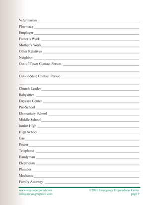 Veterinarian ________________________________________________________
Pharmacy __________________________________________________________
Employer __________________________________________________________
Father’s Work ______________________________________________________
Mother’s Work______________________________________________________
Other Relatives _____________________________________________________
Neighbor __________________________________________________________
Out-of-Town Contact Person __________________________________________
__________________________________________________________________
Out-of-State Contact Person ___________________________________________
__________________________________________________________________
Church Leader ______________________________________________________
Babysitter _________________________________________________________
Daycare Center _____________________________________________________
Pre-School _________________________________________________________
Elementary School __________________________________________________
Middle School ______________________________________________________
Junior High ________________________________________________________
High School________________________________________________________
Gas_______________________________________________________________
Power_____________________________________________________________
Telephone _________________________________________________________
Handyman _________________________________________________________
Electrician _________________________________________________________
Plumber ___________________________________________________________
Mechanic __________________________________________________________
Family Attorney ____________________________________________________

www.areyouprepared.com                   ©2001 Emergency Preparedness Center
info@areyouprepared.com                                               page 9
 