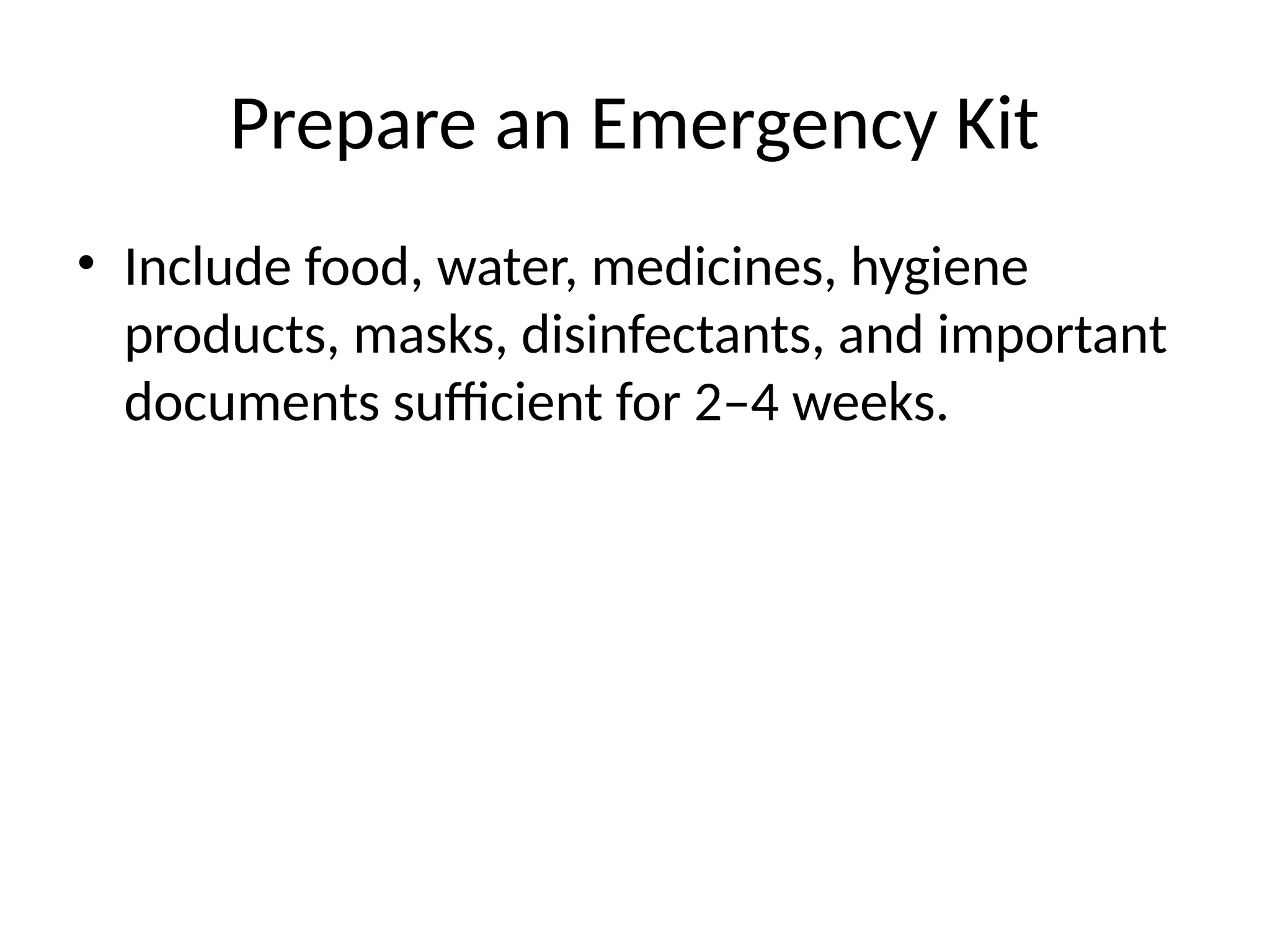Prepare an Emergency Kit
• Include food, water, medicines, hygiene
products, masks, disinfectants, and important
documents sufficient for 2–4 weeks.
 
