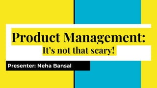 Product Management:
It’s not that scary!
Presenter: Neha Bansal
 