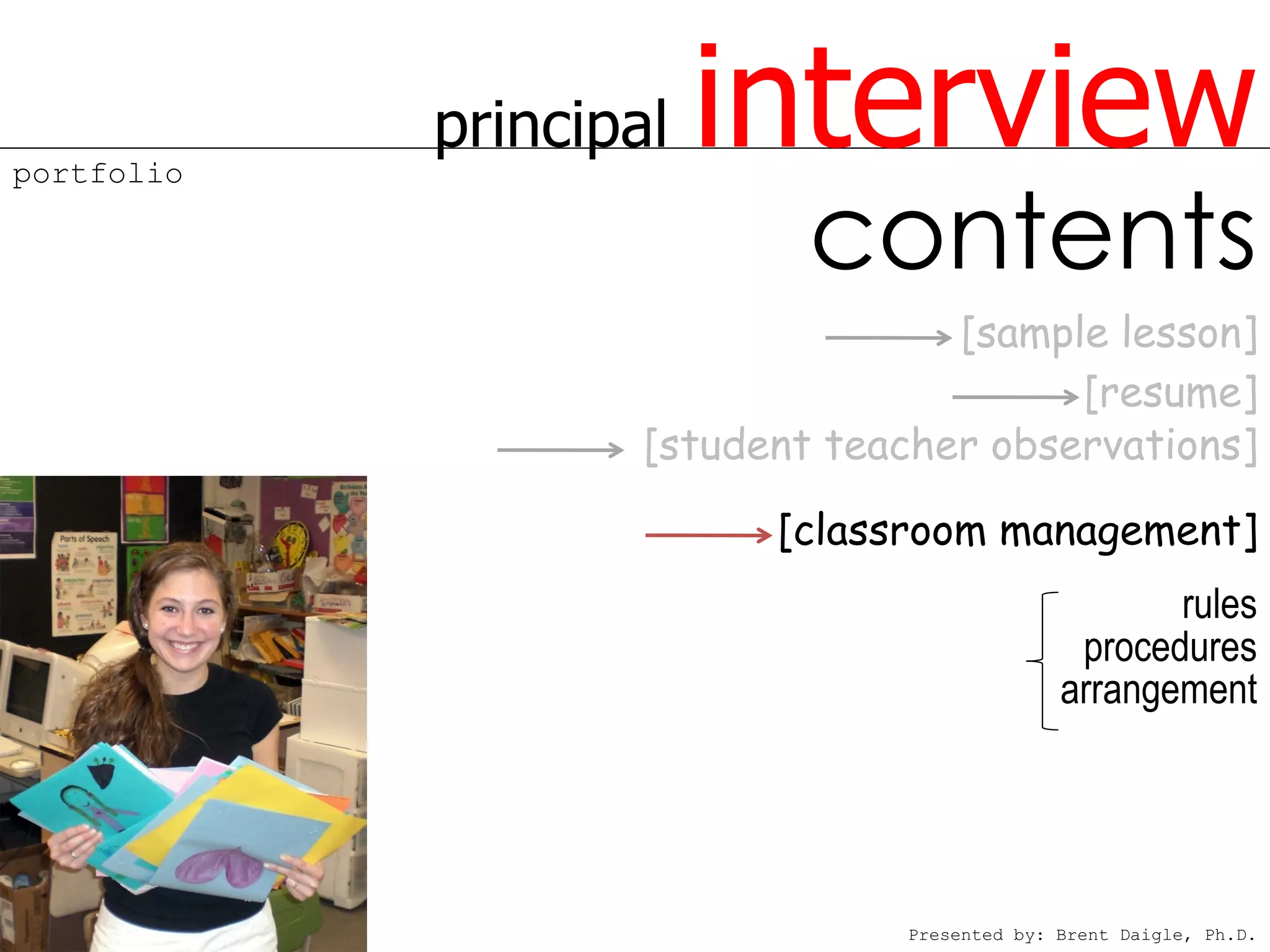 portfolio
            principal   interview
                            contents
                                   [sample lesson]
                                         [resume]
                    [student teacher observations]

                          [classroom management]
                                                     rules
                                               procedures
                                              arrangement




                                Presented by: Brent Daigle, Ph.D.
 