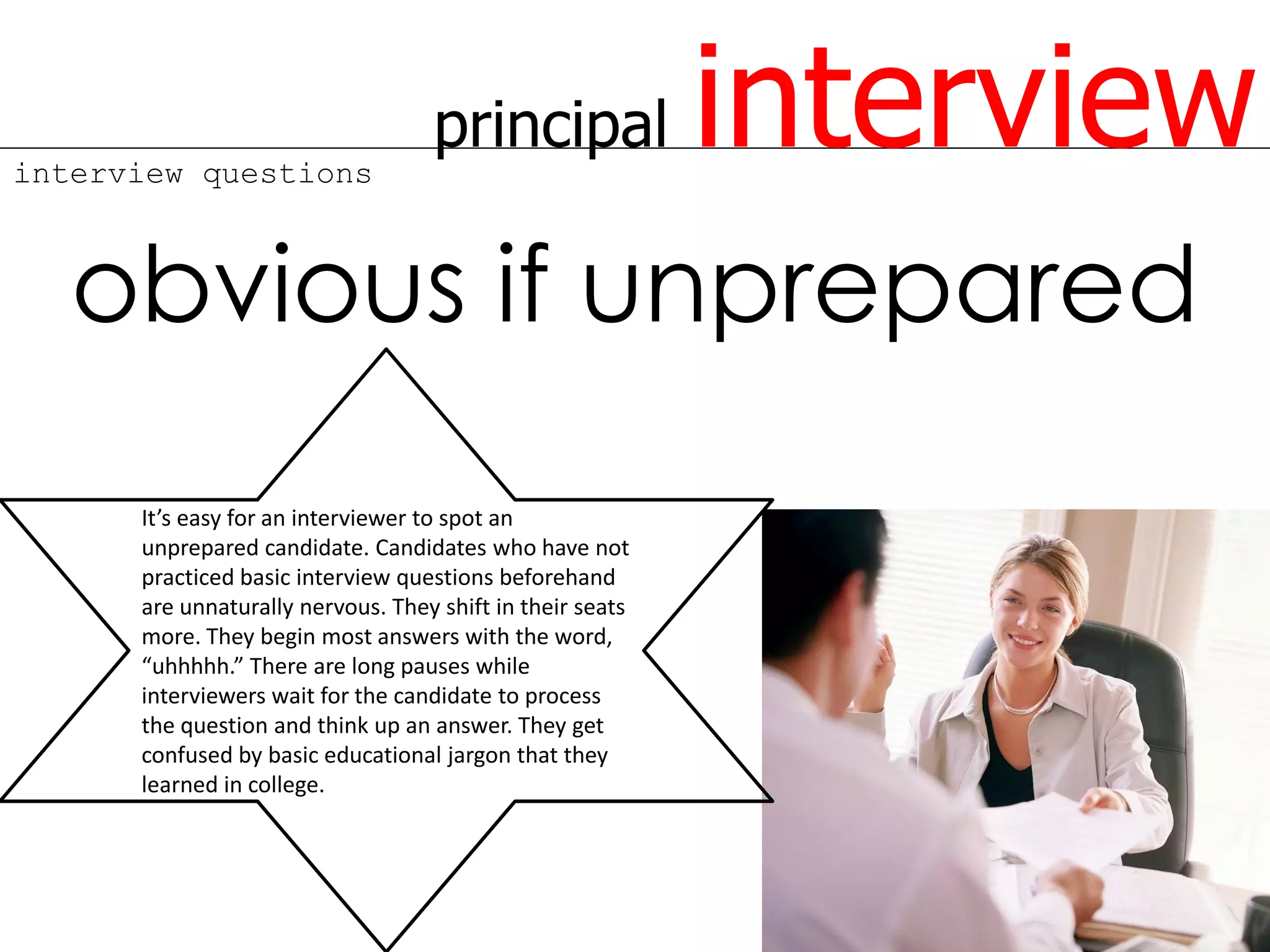 interview questions
                                   principal               interview
   obvious if unprepared
      It’s easy for an interviewer to spot an
      unprepared candidate. Candidates who have not
      practiced basic interview questions beforehand
      are unnaturally nervous. They shift in their seats
      more. They begin most answers with the word,
      “uhhhhh.” There are long pauses while
      interviewers wait for the candidate to process
      the question and think up an answer. They get
      confused by basic educational jargon that they
      learned in college.
 