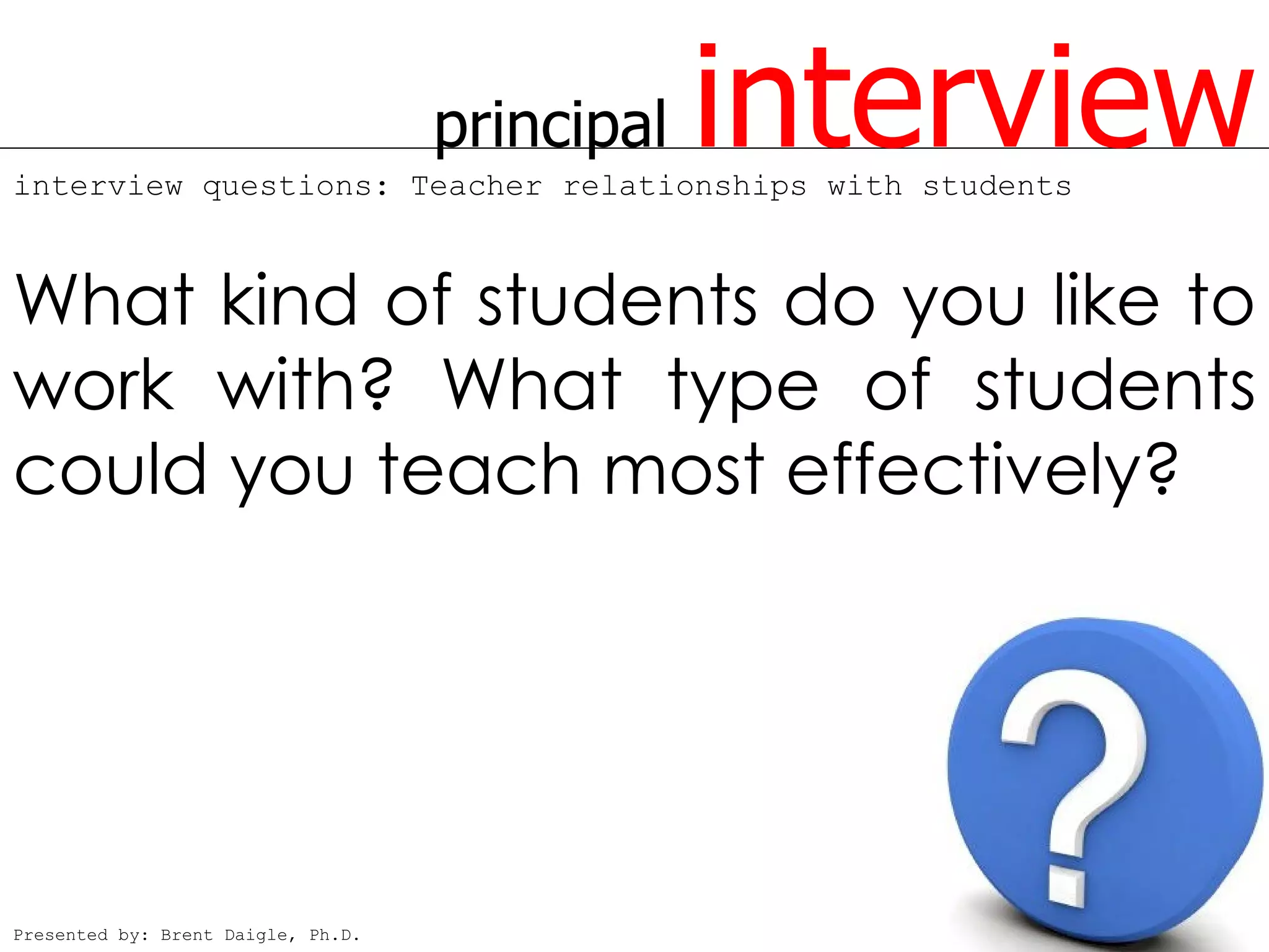 principal   interview
interview questions: Teacher relationships with students



What kind of students do you like to
work with? What type of students
could you teach most effectively?




Presented by: Brent Daigle, Ph.D.
 