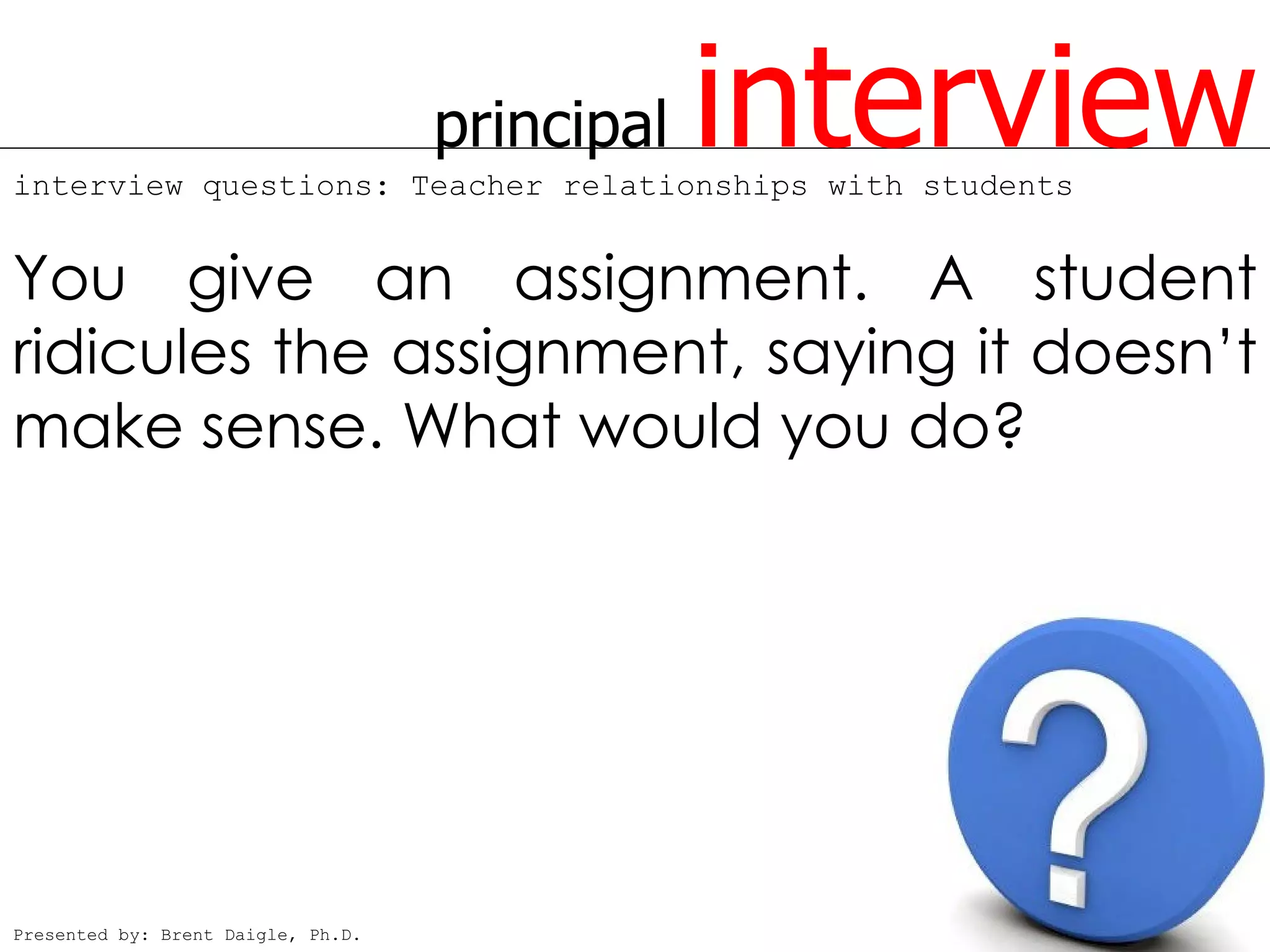 principal   interview
interview questions: Teacher relationships with students


You give an assignment. A student
ridicules the assignment, saying it doesn’t
make sense. What would you do?




Presented by: Brent Daigle, Ph.D.
 