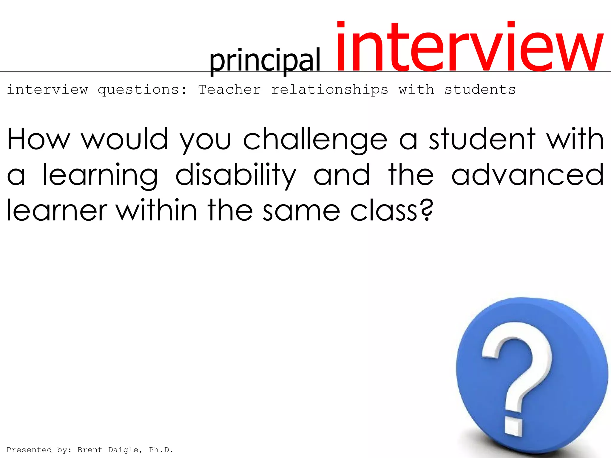 principal   interview
interview questions: Teacher relationships with students


How would you challenge a student with
a learning disability and the advanced
learner within the same class?




Presented by: Brent Daigle, Ph.D.
 