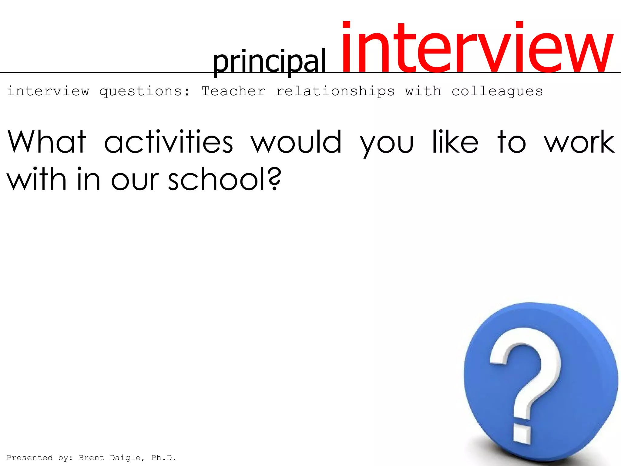 principal   interview
interview questions: Teacher relationships with colleagues


What activities would you like to work
with in our school?




Presented by: Brent Daigle, Ph.D.
 