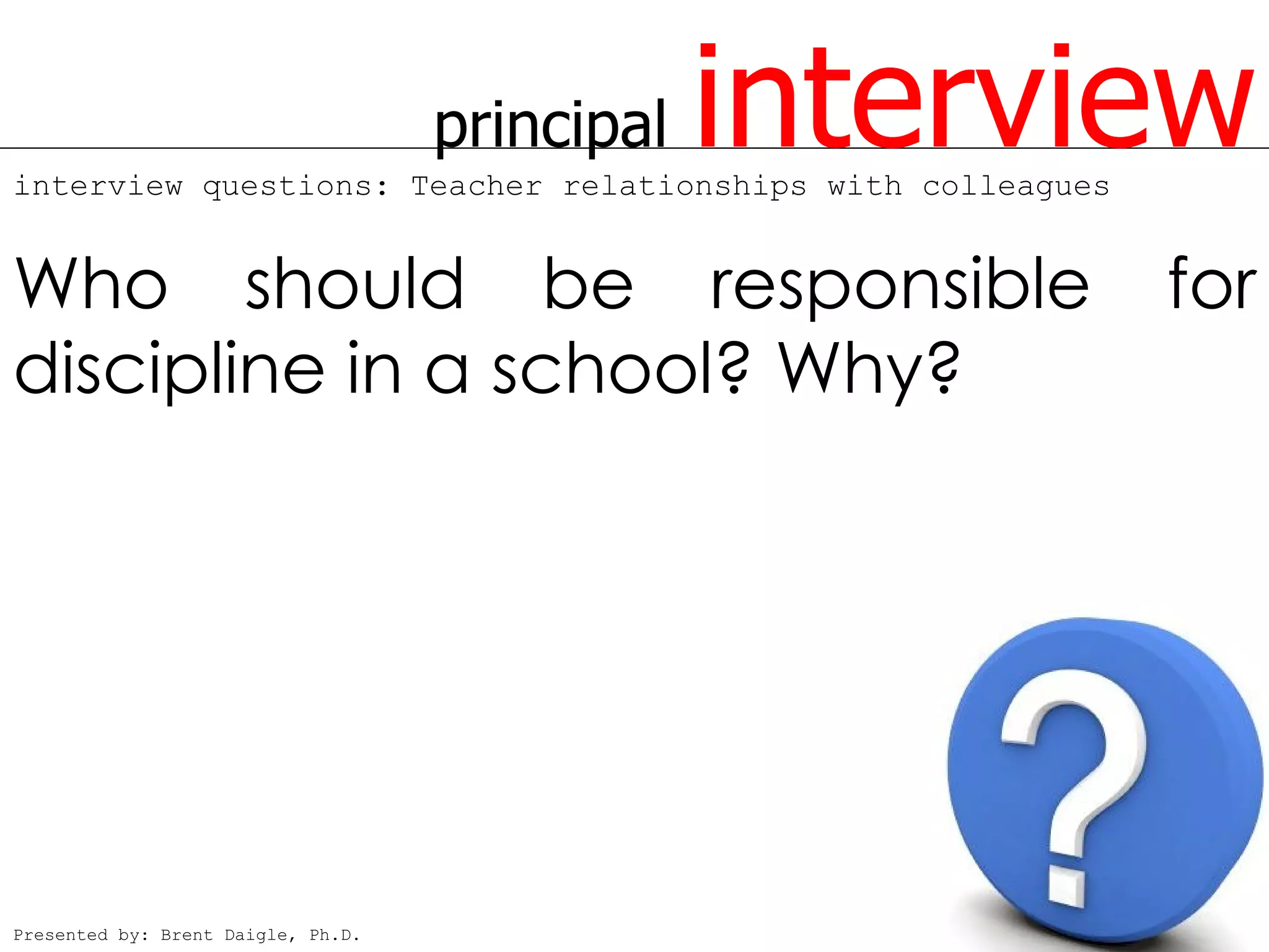 principal   interview
interview questions: Teacher relationships with colleagues


Who should be responsible                                    for
discipline in a school? Why?




Presented by: Brent Daigle, Ph.D.
 