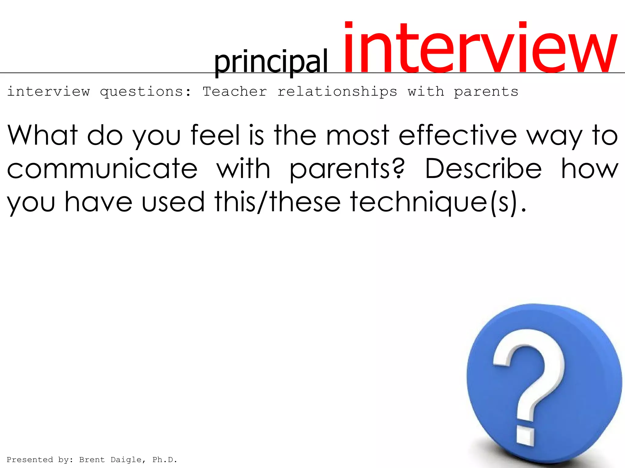 principal   interview
interview questions: Teacher relationships with parents


What do you feel is the most effective way to
communicate with parents? Describe how
you have used this/these technique(s).




Presented by: Brent Daigle, Ph.D.
 