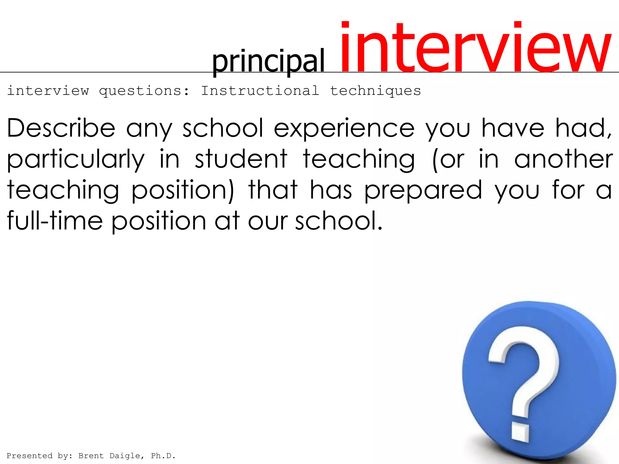 principal
interview questions: Instructional techniques
                                                interview
Describe any school experience you have had,
particularly in student teaching (or in another
teaching position) that has prepared you for a
full-time position at our school.




Presented by: Brent Daigle, Ph.D.
 