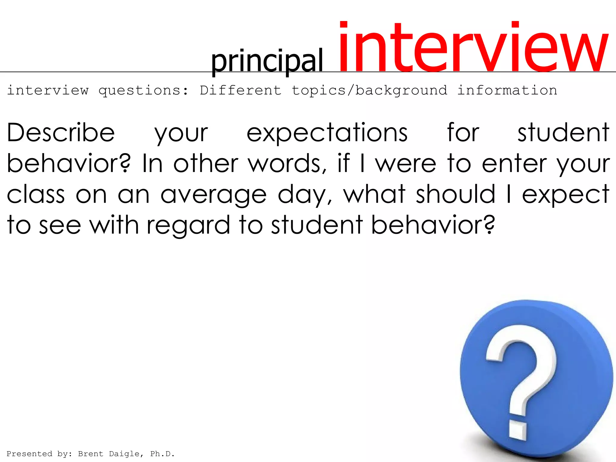 principal   interview
interview questions: Different topics/background information


Describe your expectations for student
behavior? In other words, if I were to enter your
class on an average day, what should I expect
to see with regard to student behavior?




Presented by: Brent Daigle, Ph.D.
 