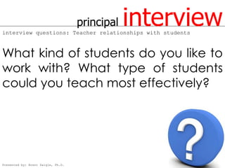 principal   interview
interview questions: Teacher relationships with students



What kind of students do you like to
work with? What type of students
could you teach most effectively?




Presented by: Brent Daigle, Ph.D.
 