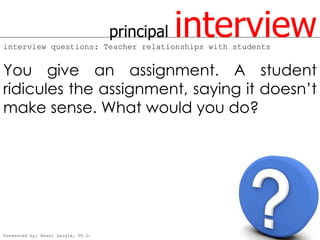 principal   interview
interview questions: Teacher relationships with students


You give an assignment. A student
ridicules the assignment, saying it doesn’t
make sense. What would you do?




Presented by: Brent Daigle, Ph.D.
 