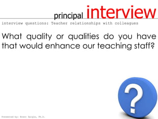 principal   interview
interview questions: Teacher relationships with colleagues


What quality or qualities do you have
that would enhance our teaching staff?




Presented by: Brent Daigle, Ph.D.
 