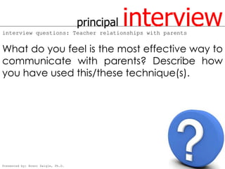 principal   interview
interview questions: Teacher relationships with parents


What do you feel is the most effective way to
communicate with parents? Describe how
you have used this/these technique(s).




Presented by: Brent Daigle, Ph.D.
 