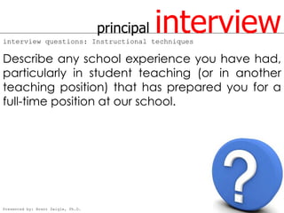 principal
interview questions: Instructional techniques
                                                interview
Describe any school experience you have had,
particularly in student teaching (or in another
teaching position) that has prepared you for a
full-time position at our school.




Presented by: Brent Daigle, Ph.D.
 
