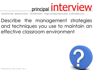 principal   interview
interview questions: Different topics/background information


Describe the management strategies
and techniques you use to maintain an
effective classroom environment




Presented by: Brent Daigle, Ph.D.
 