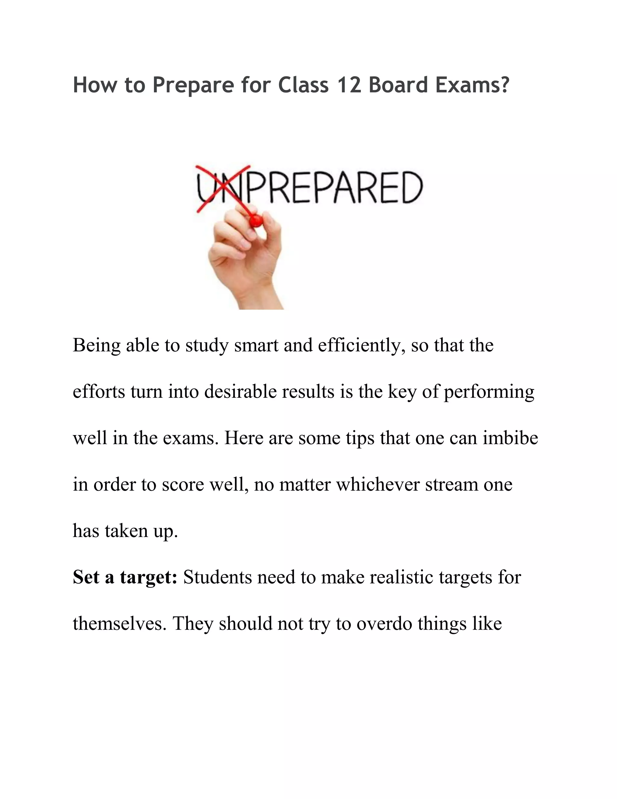 How to Prepare for Class 12 Board Exams?
Being able to study smart and efficiently, so that the
efforts turn into desirable results is the key of performing
well in the exams. Here are some tips that one can imbibe
in order to score well, no matter whichever stream one
has taken up.
Set a target: Students need to make realistic targets for
themselves. They should not try to overdo things like