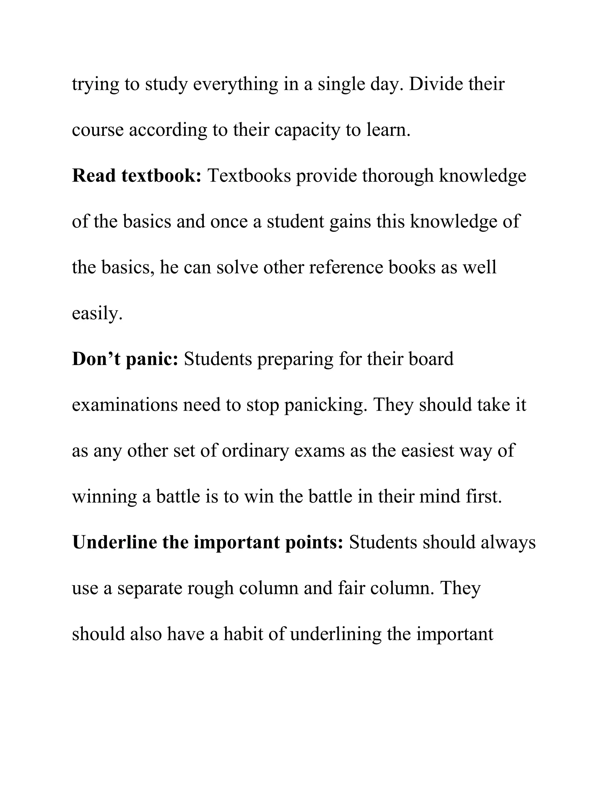 trying to study everything in a single day. Divide their
course according to their capacity to learn.
Read textbook: Textbooks provide thorough knowledge
of the basics and once a student gains this knowledge of
the basics, he can solve other reference books as well
easily.
Don’t panic: Students preparing for their board
examinations need to stop panicking. They should take it
as any other set of ordinary exams as the easiest way of
winning a battle is to win the battle in their mind first.
Underline the important points: Students should always
use a separate rough column and fair column. They
should also have a habit of underlining the important