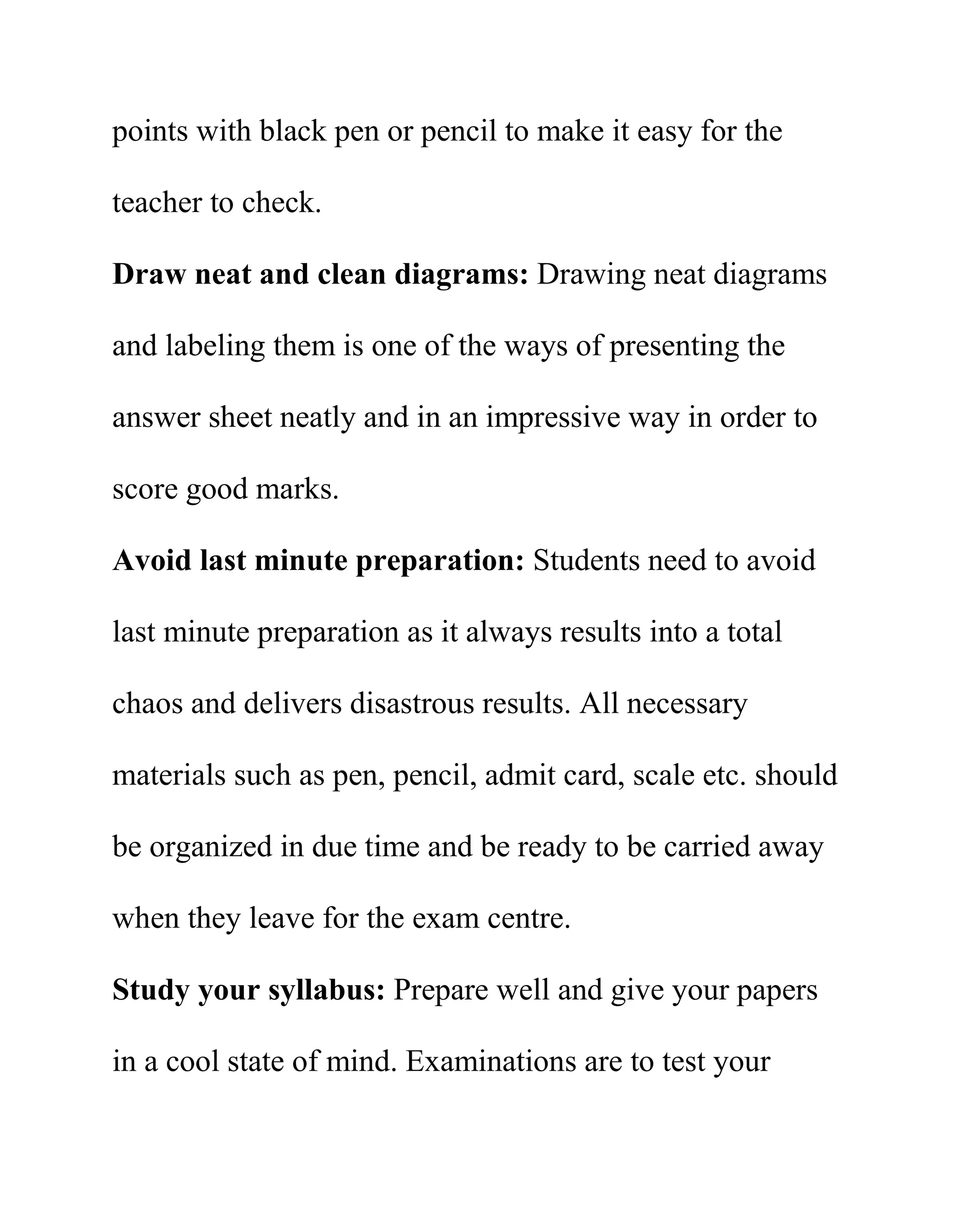 points with black pen or pencil to make it easy for the
teacher to check.
Draw neat and clean diagrams: Drawing neat diagrams
and labeling them is one of the ways of presenting the
answer sheet neatly and in an impressive way in order to
score good marks.
Avoid last minute preparation: Students need to avoid
last minute preparation as it always results into a total
chaos and delivers disastrous results. All necessary
materials such as pen, pencil, admit card, scale etc. should
be organized in due time and be ready to be carried away
when they leave for the exam centre.
Study your syllabus: Prepare well and give your papers
in a cool state of mind. Examinations are to test your