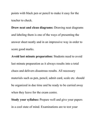 points with black pen or pencil to make it easy for the
teacher to check.
Draw neat and clean diagrams: Drawing neat diagrams
and labeling them is one of the ways of presenting the
answer sheet neatly and in an impressive way in order to
score good marks.
Avoid last minute preparation: Students need to avoid
last minute preparation as it always results into a total
chaos and delivers disastrous results. All necessary
materials such as pen, pencil, admit card, scale etc. should
be organized in due time and be ready to be carried away
when they leave for the exam centre.
Study your syllabus: Prepare well and give your papers
in a cool state of mind. Examinations are to test your
 