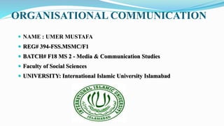 ORGANISATIONAL COMMUNICATION
 NAME : UMER MUSTAFA
 REG# 394-FSS.MSMC/F1
 BATCH# F18 MS 2 - Media & Communication Studies
 Faculty of Social Sciences
 UNIVERSITY: International Islamic University Islamabad
 