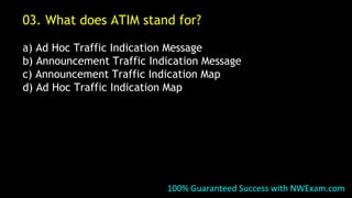03. What does ATIM stand for?
a) Ad Hoc Traffic Indication Message
b) Announcement Traffic Indication Message
c) Announcement Traffic Indication Map
d) Ad Hoc Traffic Indication Map
100% Guaranteed Success with NWExam.com
 