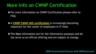 More Info on CWNP Certification
▶For more information on CWNP Certification please refer to
FAQ.
▶A CWNP CWAP-405 certification is increasingly becoming
important for the career of employees in IT field.
▶The fees information are for the informative purposes and do
not serve as an official offering and are subject to change.
100% Guaranteed Success with NWExam.com
 