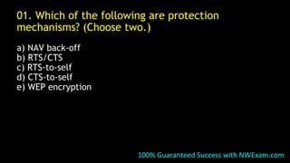 01. Which of the following are protection
mechanisms? (Choose two.)
a) NAV back-off
b) RTS/CTS
c) RTS-to-self
d) CTS-to-self
e) WEP encryption
100% Guaranteed Success with NWExam.com
 