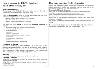 How to prepare for IELTS – Speaking
2
Details of the Speaking Test
Structure of the test
The speaking test is the last test you do on the test day. You will be
given a time slot between about 2pm and 6.30pm.
There are three tasks or parts to the test which takes the form of an
interview lasting between 11 & 14 minutes:
Part 1 Introduction & Interview (4-5 minutes)
Part 2 Individual long turn (3-4 minutes)
Part 3 Two-way discussion (4-5 minutes)
The tasks test your ability to perform the following functions in
English:
• provide personal and non-personal information
• express & justify opinions
• make suggestions
• speculate
• express a preference
• make comparisons & discuss contrasts
• summarise
• relate personal experiences
• analyse
• repair conversation & paraphrase
Procedure of the test
The test is conducted by one examiner. He or she asks all the
questions and assesses you. The test is recorded on audio cassette.
You will be taken to the examiner’s room where you will be asked to sit
either opposite or at right angles to the examiner. The examiner will
then switch on the cassette recorder and start the test.
Marking
Your performance will be assessed on the criteria below:
Fluency & Coherence
Being able to keep going, to talk at a normal rate without unnatural
pauses and hesitations.
Being able to link ideas and language together clearly so the examiner
understands you.
Lexical Resource
How to prepare for IELTS – Speaking
3
Having the vocabulary which enables you to express yourself while
talking about both familiar and unfamiliar topics or being able to get
around any vocabulary gaps without hesitation.
Grammatical Range & Accuracy
Being able to use a variety of grammatical structures appropriately.
Making as few grammatical mistakes as possible.
Being understood despite making grammatical mistakes.
Pronunciation
Being able to use English pronunciation features like stress and
intonation naturally.
Not causing the examiner any problems in understanding what you are
saying.
The examiner will give you a score from 1 to 9 for each of these factors.
They will be converted into one final score between 1 and 9.
 