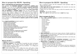 How to prepare for IELTS – Speaking
4
Part 1 Introduction & Interview (4-5 minutes)
The examiner will introduce himself or herself and confirm your
identity. He or she will then ask you a number of general questions
about yourself to try and make you feel relaxed. You may be asked
about your home or studies. Then you will be asked one or two more
sets of questions on familiar topics such as your interests, your
country, your family or types of things you like in various categories
such as food, clothes, holidays etc. The questions come from an
examiner ‘frame’ (pre-determined questions) so the examiner will not
necessarily follow-up with questions based on what you say. The more
questions that are asked on a specific topic the more difficult they tend
to be. However, you do not have to express a point of view or justify
it in this part.
Some typical questions/prompts might be:
Where do you come from?
What is your home like?
Tell me about your family.
Tell me about your job/studies.
Is there anything you dislike about your job/studies?
What type of transport do you use most?
Do you like reading?
What kind of television programmes do you watch?
Tell me about a film you have seen recently.
Do you have a pet?
What kind of food do you like?
How often do you go shopping?
What’s your favourite festival? Why?
How do people celebrate this festival?
How to do Part 1
• Listen to the questions carefully.
• Give full answers to the questions if possible but don’t anticipate
related questions. For example, if you are asked where you live a
suitable answer would be ‘I live in the new territories – in a village just
outside Sai Kung, called Pak Tam.’
NOT ‘I live in Sai Kung. It’s a really nice town with quite a large
population and lots of seafood restaurants. It’s a lovely place to live as
it’s in the countryside. I have lived there for ten years.’ as this sounds
How to prepare for IELTS – Speaking
5
like a prepared answer and the examiner’s next question might be
‘What’s Sai Kung like?’.
• Don’t give one or two word answers as the examiner can only rate
you on what he or she hears.
• Make sure you relate what you say to what the examiner asks. For
example,
Examiner: Do you like reading?
You: Yes, I do but I don’t get much time to read these days.
How to prepare for Part 1
• Make a list of possible topics you could be interviewed on e.g.
your home
your country
your job
your interests
your school
your family
food
festivals
clothes
books
films
transport etc.
• Write questions for each of your topics and get a family member or
friend to ask you the questions or put them on an audio cassette and
test yourself responding to them.
• Record yourself answering the questions and listen to see how you
can improve your responses.
• Make sure you know all the vocabulary necessary to talk about
these topics. Practice the pronunciation of any new vocabulary.
• Think about the language that will be useful e.g.
ways of expressing likes & dislikes
linkers like ‘even though’ and ‘unless’
tenses to talk about the past and present and your experiences
e.g. ‘I’ve never been to Europe.’ or ‘I went to London for a holiday in
1998.’
 
