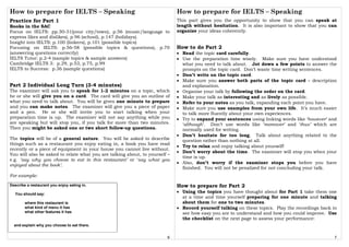 How to prepare for IELTS – Speaking
6
Practice for Part 1
Books in the SAC
Focus on IELTS: pp.30-31(your city/town), p.56 (music/language to
express likes and dislikes), p.96 (school), p.147 (holidays).
Insight into IELTS: p.100 (linkers), p.101 (possible topics)
Focusing on IELTS: p.56-58 (possible topics & questions), p.70
(answering questions correctly)
IELTS Tutor: p.2-4 (sample topics & sample answers)
Cambridge IELTS 3: p.29, p.53, p.75, p.99
IELTS to Success: p.36 (sample questions)
Part 2 Individual Long Turn (3-4 minutes)
The examiner will ask you to speak for 1-2 minutes on a topic, which
he or she will give you on a card. The card will give you an outline of
what you need to talk about. You will be given one minute to prepare
and you can make notes. The examiner will give you a piece of paper
and a pen. He or she will invite you to start talking when your
preparation time is up. The examiner will not say anything while you
are speaking but will stop you, if you talk for more than two minutes.
Then you might be asked one or two short follow-up questions.
The topics will be of a general nature. You will be asked to describe
things such as a restaurant you enjoy eating in, a book you have read
recently or a piece of equipment in your house you cannot live without.
You will also be asked to relate what you are talking about, to yourself –
e.g. ‘say why you choose to eat in this restaurant’ or ‘say what you
enjoyed about the book’.
For example:
Describe a restaurant you enjoy eating in.
You should say:
where this restaurant is
what kind of menu it has
what other features it has
and explain why you choose to eat there.
How to prepare for IELTS – Speaking
7
This part gives you the opportunity to show that you can speak at
length without hesitation. It is also important to show that you can
organize your ideas coherently.
How to do Part 2
• Read the topic card carefully.
• Use the preparation time wisely. Make sure you have understood
what you need to talk about. Jot down a few points to answer the
prompts on the topic card. Don’t waste time writing sentences.
• Don’t write on the topic card.
• Make sure you answer both parts of the topic card – description
and explanation.
• Organise your talk by following the order on the card.
• Make your talk as interesting and as lively as possible.
• Refer to your notes as you talk, expanding each point you have.
• Make sure you use examples from your own life. It’s much easier
to talk more fluently about your own experiences.
• Try to expand your sentences using linking words like ‘however’ and
‘although’. Don’t use words like ‘moreover’ and ‘thus’ which are
normally used for writing.
• Don’t hesitate for too long. Talk about anything related to the
question rather than nothing at all.
• Try to relax and enjoy talking about yourself!
• Don’t worry about the time. The examiner will stop you when your
time is up.
• Also, don’t worry if the examiner stops you before you have
finished. You will not be penalized for not concluding your talk.
How to prepare for Part 2
• Using the topics you have thought about for Part 1 take them one
at a time and time yourself preparing for one minute and talking
about them for one to two minutes.
• Record yourself talking on these topics. Play the recordings back to
see how easy you are to understand and how you could improve. Use
the checklist on the next page to assess your performance:
 