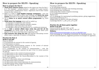 How to prepare for IELTS – Speaking
10
How to prepare for Part 3
• Think about abstract issues related to the topics you have for Part 1
& 2. For example - school/teachers – qualities of a good teacher;
learning styles; qualifications versus experience; face-to-face tuition
versus on-line courses etc.
• Make it a habit to read English language newspapers – even the
Metro News in the MTR is better than nothing! and watch the news
reports and listen to the radio to keep up to date on everyday topics.
• Try to listen to or watch current affairs programmes e.g. Pearl
Watch.
• Think about the language which will be useful e.g.
language of comparison and contrast
language to express opinions and give reasons
language to speculate about the future
language to discuss the hypothetical e.g. conditional sentences
• Try to take a current affairs issue every day and list all the
vocabulary you would need to talk about it. Think about your
opinion on the issue and think about opposing views.
• Find someone else doing the test and practice discussing current
affairs topics, especially in relation to Hong Kong.
Practice for Part 3
Books in the SAC
Focus on IELTS:
p.15 (comparison & contrast in the context of sports),
p.73 (discussion on water),
p.86 (expressing opinions/giving reasons in the context of natural
disasters), p.99 (discussion on teachers),
p.111 (comparison in the context of communication – note the
coursebook suggests this is practice for part 2 but it is better practice
for part 3),
p.113 (discussion in the context of communication),
p.123 (discussion in the context of living in space),
p.129 (speculating about the future/discussion in the context of the
future of our planet),
pp.140-141 (discussion about cars/driving),
p.145 (discussion about tourism),
p.153 (discussion about facial expression & communication),
p.159 (discussions about clothes & performers)
Insight into IELTS: pp.106-108
How to prepare for IELTS – Speaking
11
Focusing on IELTS:
p. 64 (extending answers),
p.65 (clarification strategies and checking meaning),
p.66 (thinking time techniques)
p.68 (using other words to express meaning),
p.72-3 (expressing opinions)
IELTS Tutor:
p.9-10 (language for expressing & justifying opinion, giving suggestions,
expressing preferences etc.)
Helpful Hints for IELTS: p.82 (lots of topics)
Cambridge IELTS 3: p.29, p.53, p.75, p.99
Practice for all three parts together
Books in the SAC
Focus on IELTS: pp.164-165**, p.183
Helpful Hints for IELTS: p.105-106, p.126-127
Websites
http://international.holmesglen.vic.edu.au/IELTS01.htm
From homepage go to Speaking & download the Speaking Booklet. You
will see task descriptions, suggested questions & strategies for approach.
 