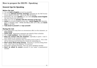 How to prepare for IELTS – Speaking
12
General tips for Speaking
Before the test
• Try and talk in English as much as possible.
• Go to the Informal Activity meetings organized by the Self Access
Centre (SAC) in the ELC. Ask in the SAC for details.
• Remember the more familiar you are with everyday social English
the more fluent you will sound.
• Make sure you are familiar with the structure of the test.
• Listen to as much English as you can – watch English TV channels,
listen to English radio - RTHK (567AM) & BBC (675 AM), and watch
films in the SAC.
• Talk aloud to yourself and tape yourself.
During the test
• Your appearance may have an unconscious effect on the examiner, so
dress neatly.
• Arrive early. Sometimes examiners get ahead of their schedule.
• Try to look confident. Don’t fold your arms.
• Keep eye contact with the examiner, especially in parts 1 and 3.
Don’t speak to the cassette recorder.
• Don’t worry if the examiner does not look at you in part 2. He or she
will be listening and checking the criteria for assessing you.
• Don’t worry about being nervous. Everyone is nervous doing these
tests. Don’t say to the examiner ‘I’m nervous’!
• Remember speaking ‘fluently’, does not mean speaking ‘quickly’.
• Don’t be afraid to correct yourself if you make a grammatical
mistake.
 