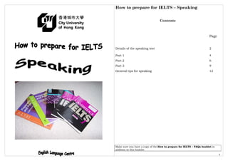 How to prepare for IELTS – Speaking
1
Contents
Page
Details of the speaking test 2
Part 1 4
Part 2 6
Part 3 9
General tips for speaking 12
Make sure you have a copy of the How to prepare for IELTS – FAQs booklet in
addition to this booklet.
 