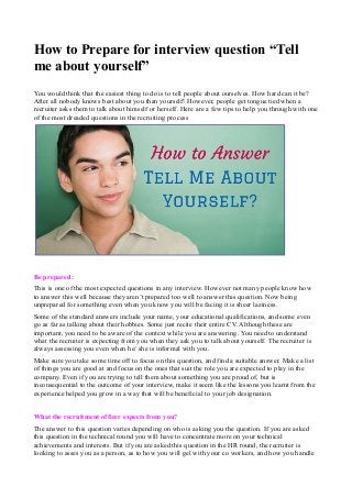 How to Prepare for interview question “Tell 
me about yourself” 
You would think that the easiest thing to do is to tell people about ourselves. How hard can it be? 
After all nobody knows best about you than yourself! However, people get tongue tied when a 
recruiter asks them to talk about himself or herself. Here are a few tips to help you through with one 
of the most dreaded questions in the recruiting process 
. 
Be prepared: 
This is one of the most expected questions in any interview. However not many people know how 
to answer this well because they aren’t prepared too well to answer this question. Now being 
unprepared for something even when you know you will be facing it is sheer laziness. 
Some of the standard answers include your name, your educational qualifications, and some even 
go as far as talking about their hobbies. Some just recite their entire CV. Although these are 
important, you need to be aware of the context while you are answering. You need to understand 
what the recruiter is expecting from you when they ask you to talk about yourself. The recruiter is 
always assessing you even when he/ she is informal with you. 
Make sure you take some time off to focus on this question, and find a suitable answer. Make a list 
of things you are good at and focus on the ones that suit the role you are expected to play in the 
company. Even if you are trying to tell them about something you are proud of, but is 
inconsequential to the outcome of your interview, make it seem like the lessons you learnt from the 
experience helped you grow in a way that will be beneficial to your job designation. 
What the recruitment officer expects from you? 
The answer to this question varies depending on who is asking you the question. If you are asked 
this question in the technical round you will have to concentrate more on your technical 
achievements and interests. But if you are asked this question in the HR round, the recruiter is 
looking to asses you as a person, as to how you will gel with your co workers, and how you handle 
 