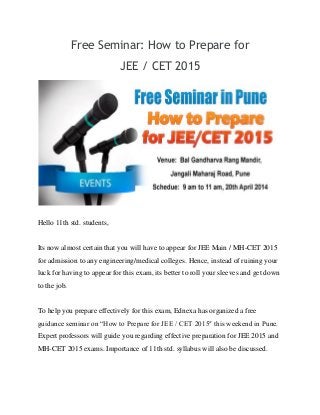 Free Seminar: How to Prepare for
JEE / CET 2015
Hello 11th std. students,
Its now almost certain that you will have to appear for JEE Main / MH-CET 2015
for admission to any engineering/medical colleges. Hence, instead of ruining your
luck for having to appear for this exam, its better to roll your sleeves and get down
to the job.
To help you prepare effectively for this exam, Ednexa has organized a free
guidance seminar on “How to Prepare for JEE / CET 2015″ this weekend in Pune.
Expert professors will guide you regarding effective preparation for JEE 2015 and
MH-CET 2015 exams. Importance of 11th std. syllabus will also be discussed.
 