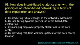 03. How does Intent-Based Analytics align with the
principles of intent-based networking in terms of
data exploration and analysis?
a) By predicting future changes in the network environment
b) By facilitating dynamic queries for intent-based data
exploration
c) By managing employee property allocations in the data
center
d) By providing real-time weather updates for the data center
location
100% Guaranteed Success with NWExam.com
 