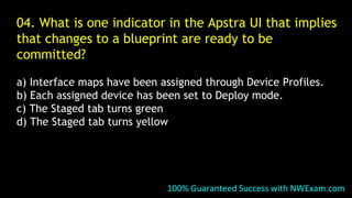 04. What is one indicator in the Apstra UI that implies
that changes to a blueprint are ready to be
committed?
a) Interface maps have been assigned through Device Profiles.
b) Each assigned device has been set to Deploy mode.
c) The Staged tab turns green
d) The Staged tab turns yellow
100% Guaranteed Success with NWExam.com
 