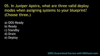 05. In Juniper Apstra, what are three valid deploy
modes when assigning systems to your blueprint?
(Choose three.)
a) OOS-Ready
b) Ready
c) Standby
d) Drain
e) Deploy
100% Guaranteed Success with NWExam.com
 