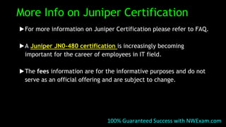 More Info on Juniper Certification
▶For more information on Juniper Certification please refer to FAQ.
▶A Juniper JN0-480 certification is increasingly becoming
important for the career of employees in IT field.
▶The fees information are for the informative purposes and do not
serve as an official offering and are subject to change.
100% Guaranteed Success with NWExam.com
 