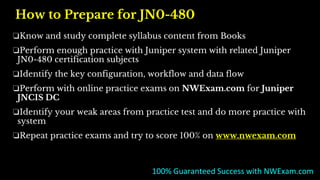 How to Prepare for JN0-480
❏Know and study complete syllabus content from Books
❏Perform enough practice with Juniper system with related Juniper
JN0-480 certification subjects
❏Identify the key configuration, workflow and data flow
❏Perform with online practice exams on NWExam.com for Juniper
JNCIS DC
❏Identify your weak areas from practice test and do more practice with
system
❏Repeat practice exams and try to score 100% on www.nwexam.com
100% Guaranteed Success with NWExam.com
 