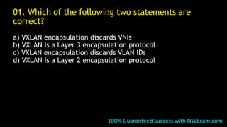 01. Which of the following two statements are
correct?
a) VXLAN encapsulation discards VNIs
b) VXLAN is a Layer 3 encapsulation protocol
c) VXLAN encapsulation discards VLAN IDs
d) VXLAN is a Layer 2 encapsulation protocol
100% Guaranteed Success with NWExam.com
 