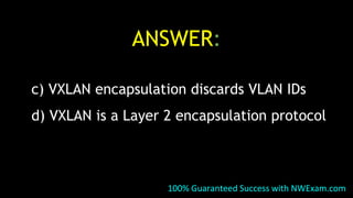 ANSWER:
c) VXLAN encapsulation discards VLAN IDs
d) VXLAN is a Layer 2 encapsulation protocol
100% Guaranteed Success with NWExam.com
 