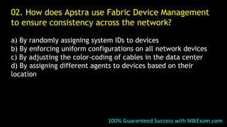 02. How does Apstra use Fabric Device Management
to ensure consistency across the network?
a) By randomly assigning system IDs to devices
b) By enforcing uniform configurations on all network devices
c) By adjusting the color-coding of cables in the data center
d) By assigning different agents to devices based on their
location
100% Guaranteed Success with NWExam.com
 