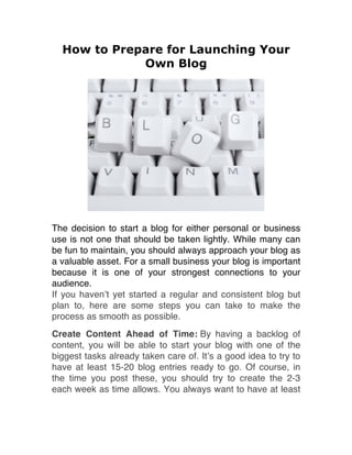How to Prepare for Launching Your
Own Blog
The decision to start a blog for either personal or business
use is not one that should be taken lightly. While many can
be fun to maintain, you should always approach your blog as
a valuable asset. For a small business your blog is important
because it is one of your strongest connections to your
audience.
If you haven’t yet started a regular and consistent blog but
plan to, here are some steps you can take to make the
process as smooth as possible.
Create Content Ahead of Time: By having a backlog of
content, you will be able to start your blog with one of the
biggest tasks already taken care of. It’s a good idea to try to
have at least 15-20 blog entries ready to go. Of course, in
the time you post these, you should try to create the 2-3
each week as time allows. You always want to have at least
 