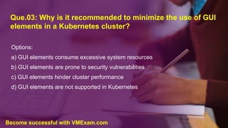 Que.03: Why is it recommended to minimize the use of GUI
elements in a Kubernetes cluster?
Options:
a) GUI elements consume excessive system resources
b) GUI elements are prone to security vulnerabilities
c) GUI elements hinder cluster performance
d) GUI elements are not supported in Kubernetes
Become successful with VMExam.com
 