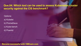Que.04: Which tool can be used to assess Kubernetes cluster
security against the CIS benchmark?
Options:
a) Kubelet
b) Prometheus
c) Kube-bench
d) Fluentd
Become successful with VMExam.com
 