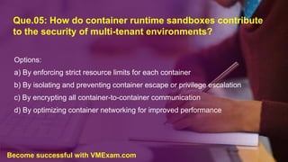 Que.05: How do container runtime sandboxes contribute
to the security of multi-tenant environments?
Options:
a) By enforcing strict resource limits for each container
b) By isolating and preventing container escape or privilege escalation
c) By encrypting all container-to-container communication
d) By optimizing container networking for improved performance
Become successful with VMExam.com
 